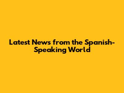 Latest News from the Spanish-Speaking World