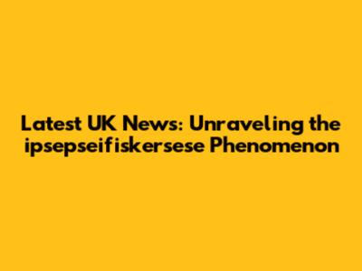 Latest UK News: Unraveling the ipsepseifiskersese Phenomenon