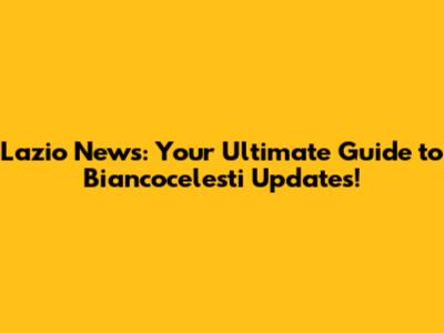 Lazio News: Your Ultimate Guide to Biancocelesti Updates!