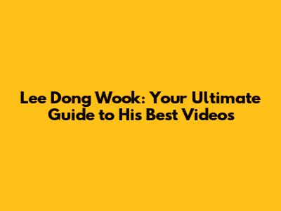Lee Dong Wook: Your Ultimate Guide to His Best Videos