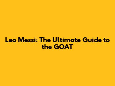 Leo Messi: The Ultimate Guide to the GOAT
