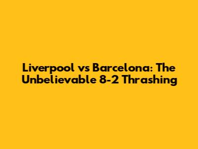 Liverpool vs Barcelona: The Unbelievable 8-2 Thrashing
