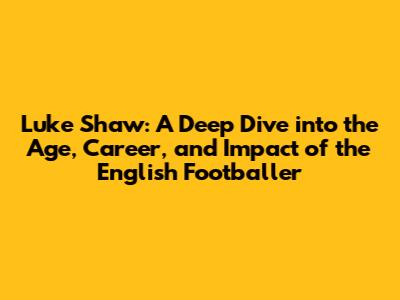 Luke Shaw: A Deep Dive into the Age, Career, and Impact of the English Footballer