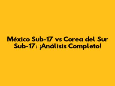 México Sub-17 vs Corea del Sur Sub-17: ¡Análisis Completo!