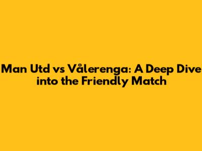 Man Utd vs Vålerenga: A Deep Dive into the Friendly Match