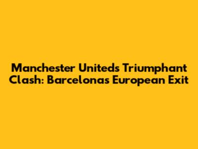 Manchester United's Triumphant Clash: Barcelona's European Exit