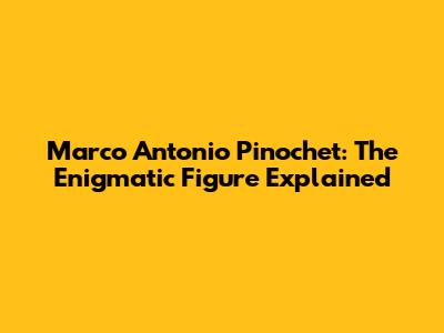 Marco Antonio Pinochet: The Enigmatic Figure Explained