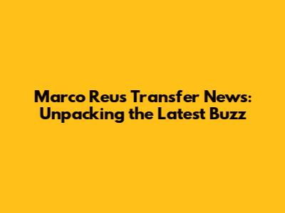 Marco Reus Transfer News: Unpacking the Latest Buzz