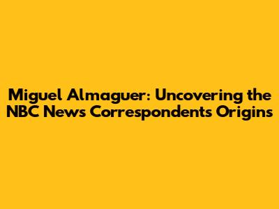 Miguel Almaguer: Uncovering the NBC News Correspondent's Origins