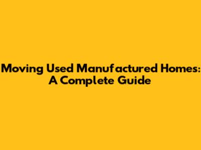 Moving Used Manufactured Homes: A Complete Guide