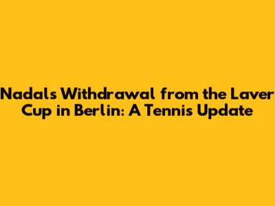 Nadal's Withdrawal from the Laver Cup in Berlin: A Tennis Update
