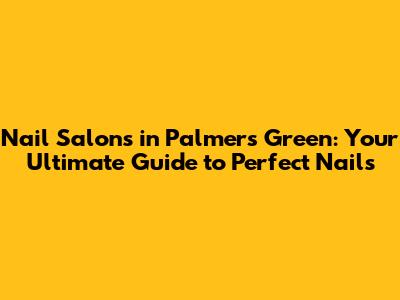 Nail Salons in Palmers Green: Your Ultimate Guide to Perfect Nails