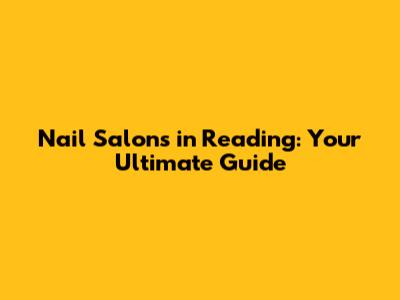 Nail Salons in Reading: Your Ultimate Guide