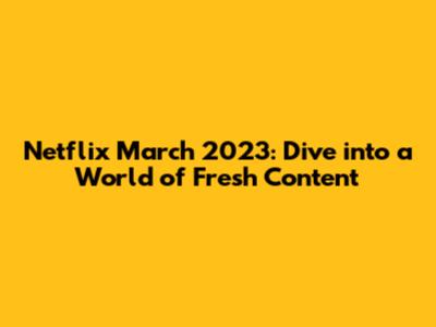 Netflix March 2023: Dive into a World of Fresh Content