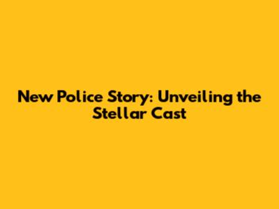 New Police Story: Unveiling the Stellar Cast