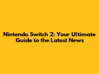 Nintendo Switch 2: Your Ultimate Guide to the Latest News