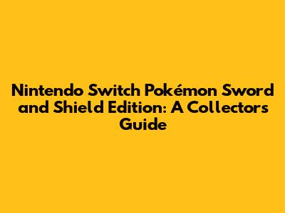 Nintendo Switch Pokémon Sword and Shield Edition: A Collector's Guide
