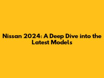 Nissan 2024: A Deep Dive into the Latest Models
