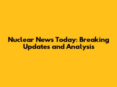 Nuclear News Today: Breaking Updates and Analysis