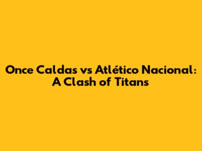Once Caldas vs Atlético Nacional: A Clash of Titans