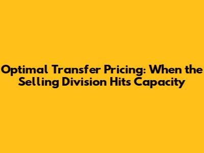 Optimal Transfer Pricing: When the Selling Division Hits Capacity