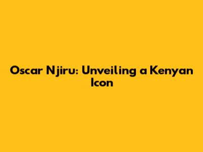 Oscar Njiru: Unveiling a Kenyan Icon
