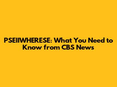 PSEIIWHERESE: What You Need to Know from CBS News
