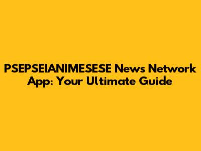 PSEPSEIANIMESESE News Network App: Your Ultimate Guide