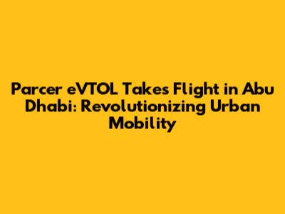 Parcer eVTOL Takes Flight in Abu Dhabi: Revolutionizing Urban Mobility