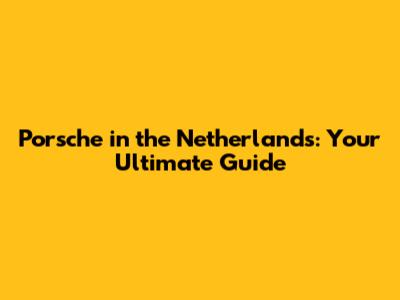 Porsche in the Netherlands: Your Ultimate Guide