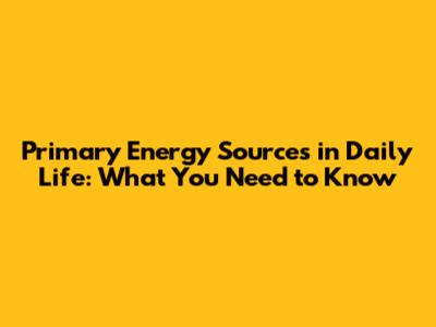 Primary Energy Sources in Daily Life: What You Need to Know