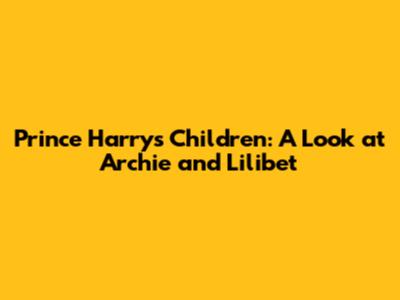 Prince Harry's Children: A Look at Archie and Lilibet