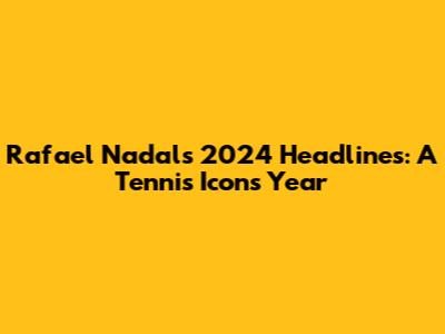 Rafael Nadal's 2024 Headlines: A Tennis Icon's Year