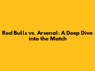 Red Bulls vs. Arsenal: A Deep Dive into the Match