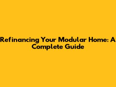 Refinancing Your Modular Home: A Complete Guide