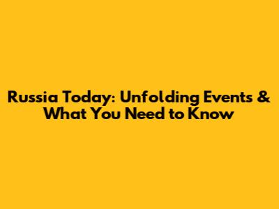 Russia Today: Unfolding Events & What You Need to Know
