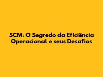 SCM: O Segredo da Eficiência Operacional e seus Desafios