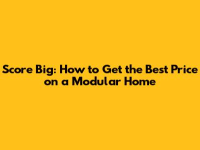 Score Big: How to Get the Best Price on a Modular Home