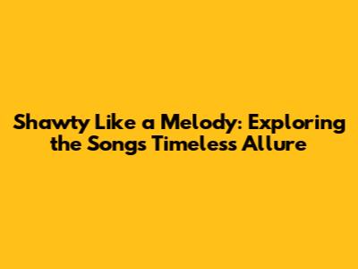 Shawty Like a Melody: Exploring the Song's Timeless Allure