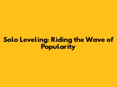 Solo Leveling: Riding the Wave of Popularity