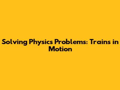 Solving Physics Problems: Trains in Motion