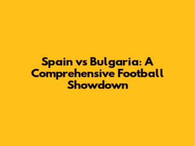Spain vs Bulgaria: A Comprehensive Football Showdown