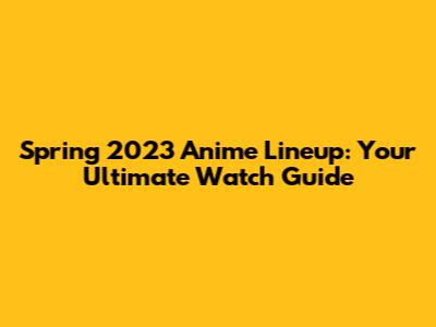 Spring 2023 Anime Lineup: Your Ultimate Watch Guide