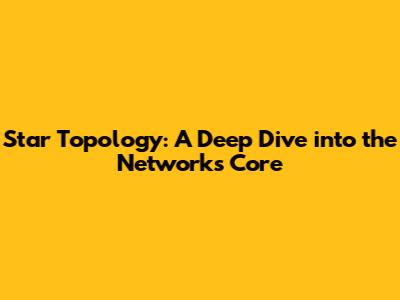 Star Topology: A Deep Dive into the Network's Core