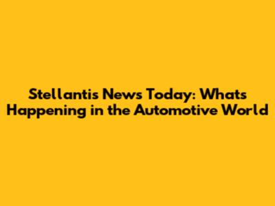 Stellantis News Today: What's Happening in the Automotive World