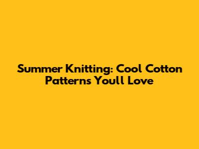 Summer Knitting: Cool Cotton Patterns You'll Love
