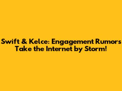 Swift & Kelce: Engagement Rumors Take the Internet by Storm!