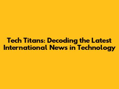 Tech Titans: Decoding the Latest International News in Technology