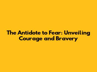 The Antidote to Fear: Unveiling Courage and Bravery