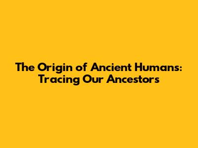 The Origin of Ancient Humans: Tracing Our Ancestors